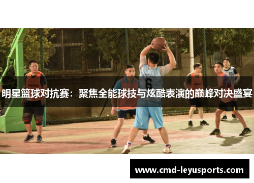 明星篮球对抗赛：聚焦全能球技与炫酷表演的巅峰对决盛宴