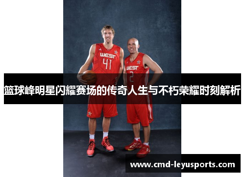 篮球峰明星闪耀赛场的传奇人生与不朽荣耀时刻解析