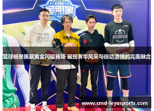 篮球明星佩戴黄金闪耀赛场 展现奢华风采与运动激情的完美融合