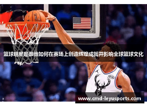 篮球明星是谁他如何在赛场上创造辉煌成就并影响全球篮球文化