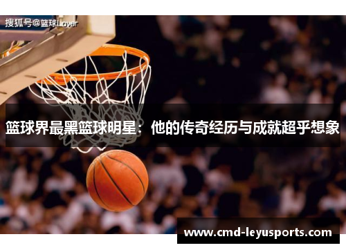 篮球界最黑篮球明星：他的传奇经历与成就超乎想象